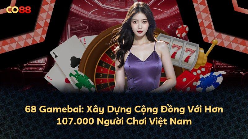 68 Gamebai: Xây Dựng Cộng Đồng Với Hơn 107.000 Người Chơi Việt Nam
