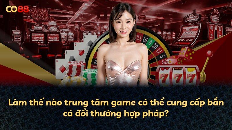 Làm thế nào trung tâm game có thể cung cấp bắn cá đổi thưởng hợp pháp?